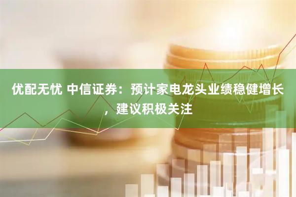 优配无忧 中信证券：预计家电龙头业绩稳健增长，建议积极关注