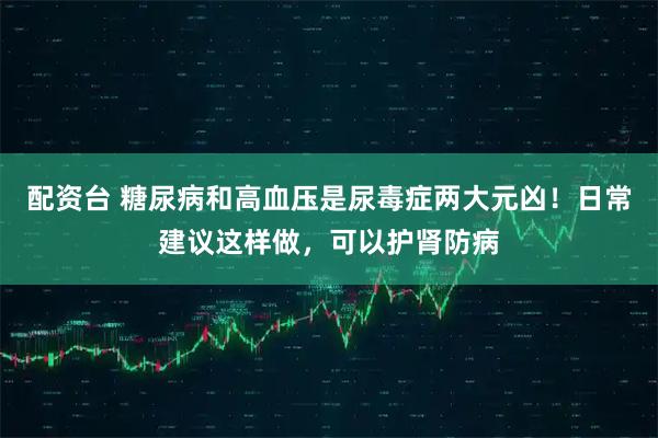 配资台 糖尿病和高血压是尿毒症两大元凶！日常建议这样做，可以护肾防病