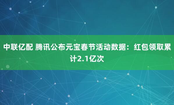 中联亿配 腾讯公布元宝春节活动数据：红包领取累计2.1亿次
