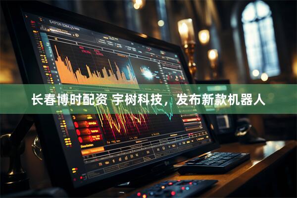 长春博时配资 宇树科技，发布新款机器人