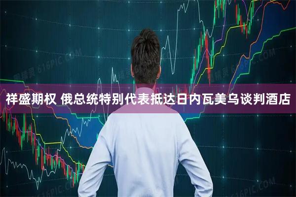 祥盛期权 俄总统特别代表抵达日内瓦美乌谈判酒店