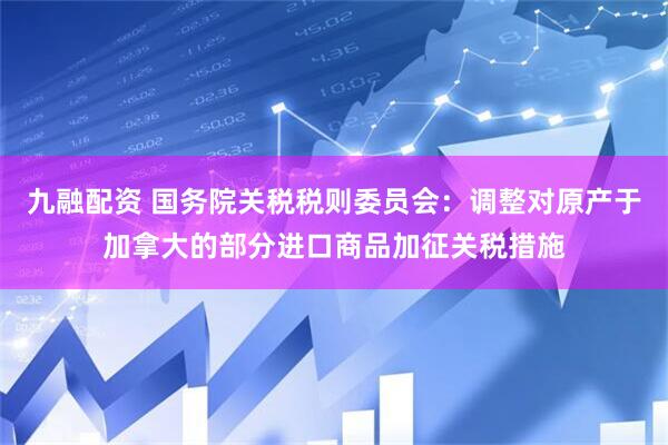 九融配资 国务院关税税则委员会：调整对原产于加拿大的部分进口商品加征关税措施