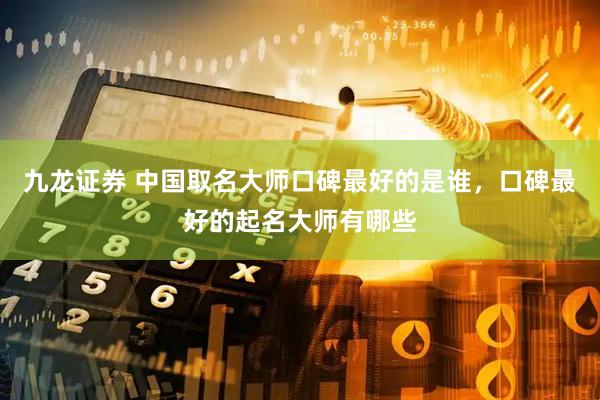 九龙证券 中国取名大师口碑最好的是谁，口碑最好的起名大师有哪些