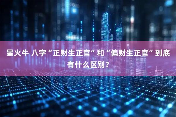 星火牛 八字“正财生正官”和“偏财生正官”到底有什么区别？