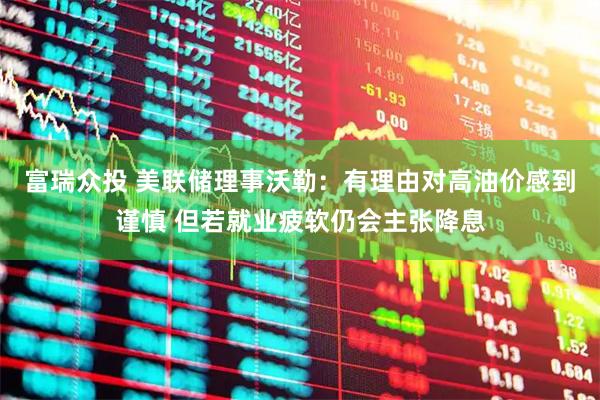 富瑞众投 美联储理事沃勒：有理由对高油价感到谨慎 但若就业疲软仍会主张降息