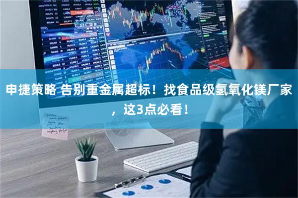 申捷策略 告别重金属超标！找食品级氢氧化镁厂家，这3点必看！